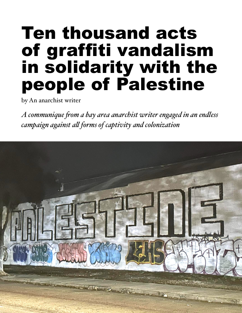 Ten thousand acts
of graffiti vandalism
in solidarity with the
people of Palestine

by An anarchist writer

A communique from a bay area anarchist writer engaged in an endless
campaign against all forms of captivity and colonization

 
